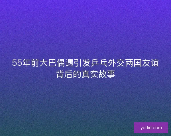 55年前大巴偶遇引发乒乓外交两国友谊背后的真实故事