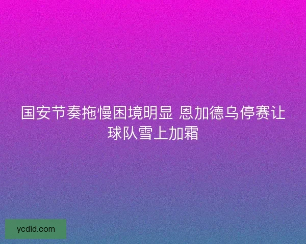 国安节奏拖慢困境明显 恩加德乌停赛让球队雪上加霜
