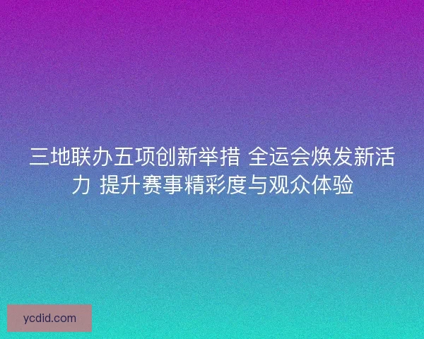 三地联办五项创新举措 全运会焕发新活力 提升赛事精彩度与观众体验