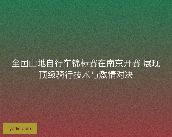 全国山地自行车锦标赛在南京开赛 展现顶级骑行技术与激情对决
