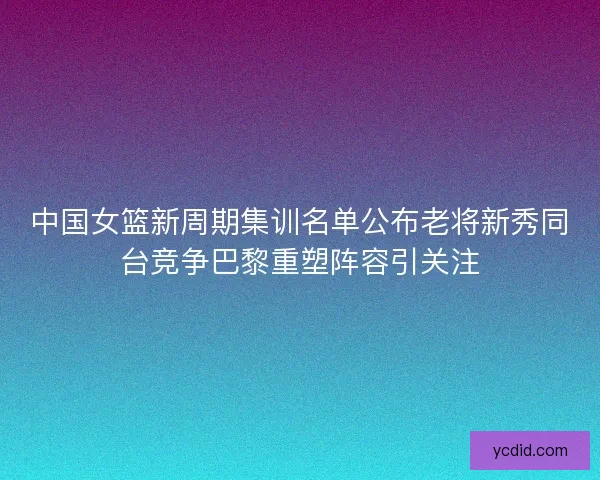 中国女篮新周期集训名单公布老将新秀同台竞争巴黎重塑阵容引关注