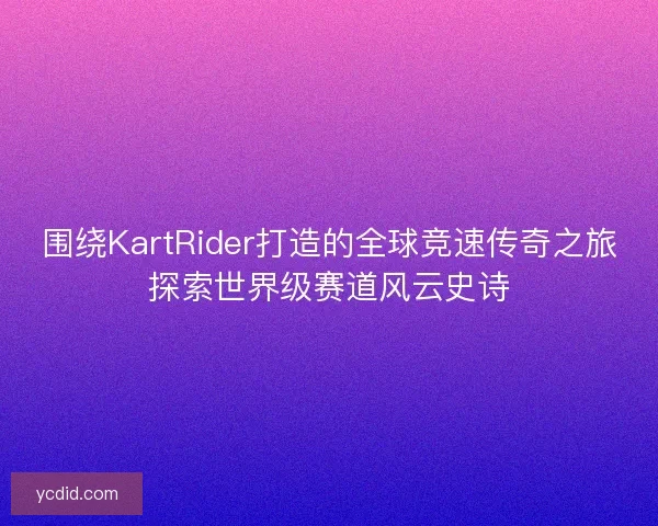 围绕KartRider打造的全球竞速传奇之旅探索世界级赛道风云史诗